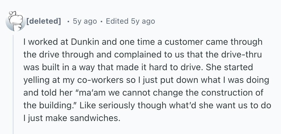  5y ago . Edited 5y ago I worked at Dunkin and one time a customer came through the drive through and complained to us that the drive-thru was built in a way that made it hard to drive. She started yelling at my co-workers so I just put down what I was doing and told her ma'am we cannot change the construction of the building. Like seriously though what'd she want us to do | just make sandwiches. 