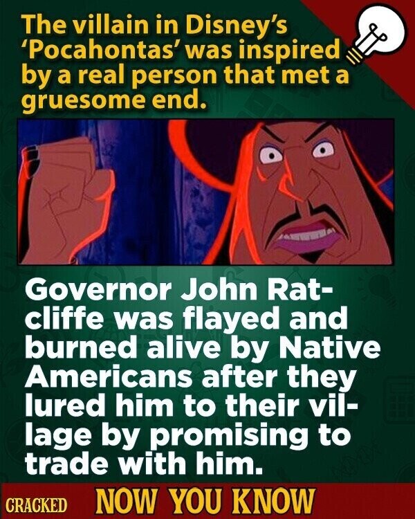 The villain in Disney's 'Pocahontas' was inspired by a real person that met a gruesome end. Governor John Rat- cliffe was flayed and burned alive by Native Americans after they lured him to their vil- lage by promising to trade with him. CRACKED NOW YOU KNOW