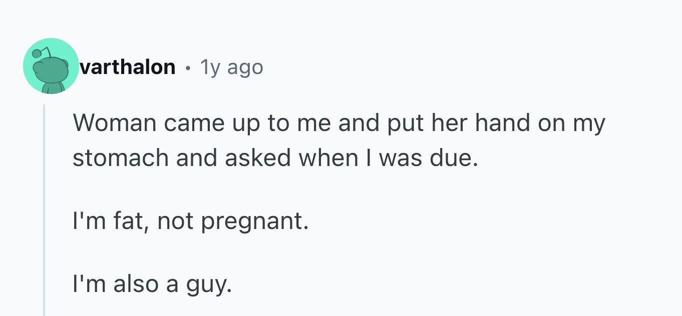 varthalon . 1y ago Woman came up to me and put her hand on my stomach and asked when I was due. I'm fat, not pregnant. I'm also a guy.