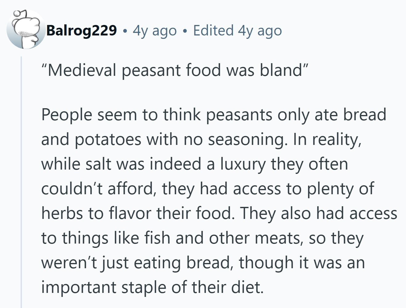 Balrog229 4y ago Edited 4y ago Medieval peasant food was bland People seem to think peasants only ate bread and potatoes with no seasoning. In reality, while salt was indeed a luxury they often couldn't afford, they had access to plenty of herbs to flavor their food. They also had access to things like fish and other meats, so they weren't just eating bread, though it was an important staple of their diet. 