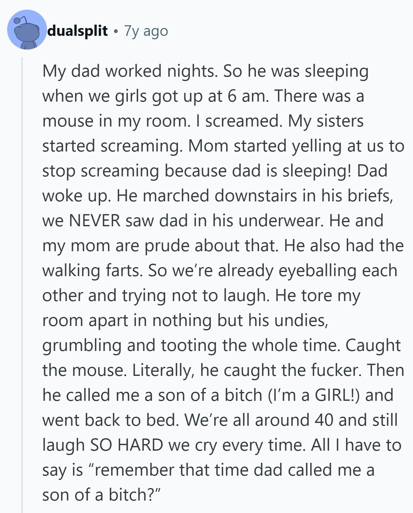 dualsplit 7y ago My dad worked nights. So he was sleeping when we girls got up at 6 am. There was a mouse in my room. I screamed. My sisters started screaming. Mom started yelling at us to stop screaming because dad is sleeping! Dad woke up. Не marched downstairs in his briefs, we NEVER saw dad in his underwear. Не and my mom are prude about that. Не also had the walking farts. So we're already eyeballing each other and trying not to laugh. Не tore my room apart in nothing but his undies, grumbling and tooting the whole 