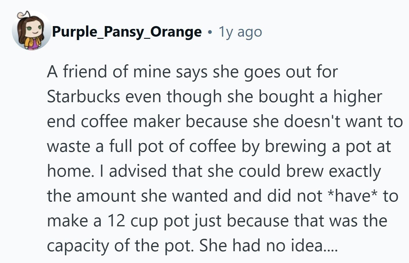 Purple_Pansy_Orange 1y ago A friend of mine says she goes out for Starbucks even though she bought a higher end coffee maker because she doesn't want to waste a full pot of coffee by brewing a pot at home. I advised that she could brew exactly the amount she wanted and did not *have* to make a 12 cup pot just because that was the capacity of the pot. She had no idea.... 