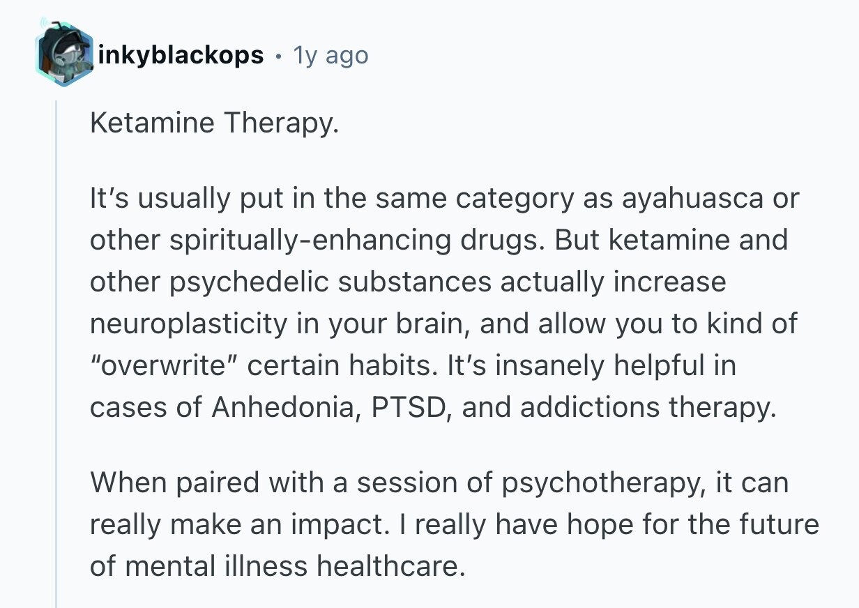 inkyblackops 1y ago Ketamine Therapy. It's usually put in the same category as ayahuasca or other spiritually-enhancing drugs. But ketamine and other psychedelic substances actually increase neuroplasticity in your brain, and allow you to kind of overwrite certain habits. It's insanely helpful in cases of Anhedonia, PTSD, and addictions therapy. When paired with a session of psychotherapy, it can really make an impact. I really have hope for the future of mental illness healthcare. 