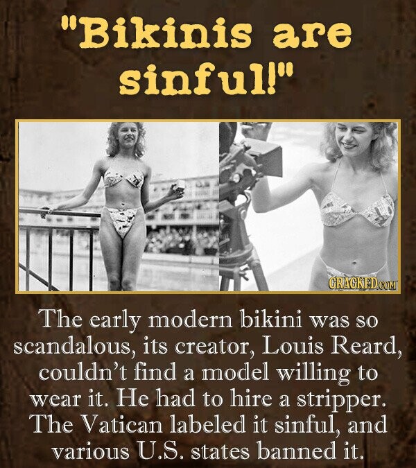 Bikinis are sinfull The early modern bikini was So scandalous, its creator, Louis Reard, couldn't find a model willing to wear it. He had to hire a stripper. The Vatican labeled it sinful, and various U.S. states banned it.