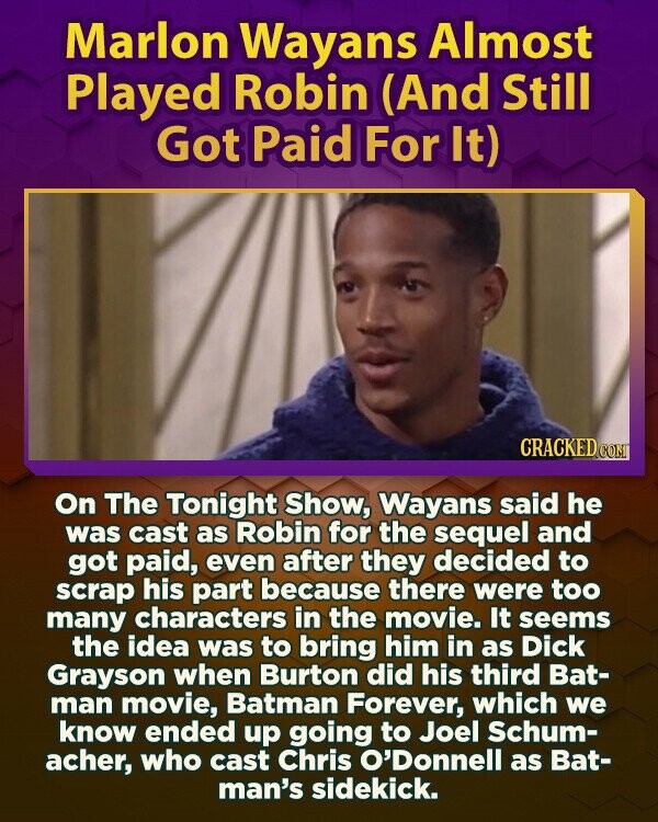 Marlon Wayans Almost Played Robin (And Still Got Paid For It) CRACKED.COM On The Tonight Show, Wayans said he was cast as Robin for the sequel and got paid, even after they decided to scrap his part because there were too many characters in the movie. It seems the idea was to bring him in as Dick Grayson when Burton did his third Bat- man movie, Batman Forever, which we know ended up going to Joel Schum- acher, who cast Chris O'Donnell as Bat- man's sidekick.