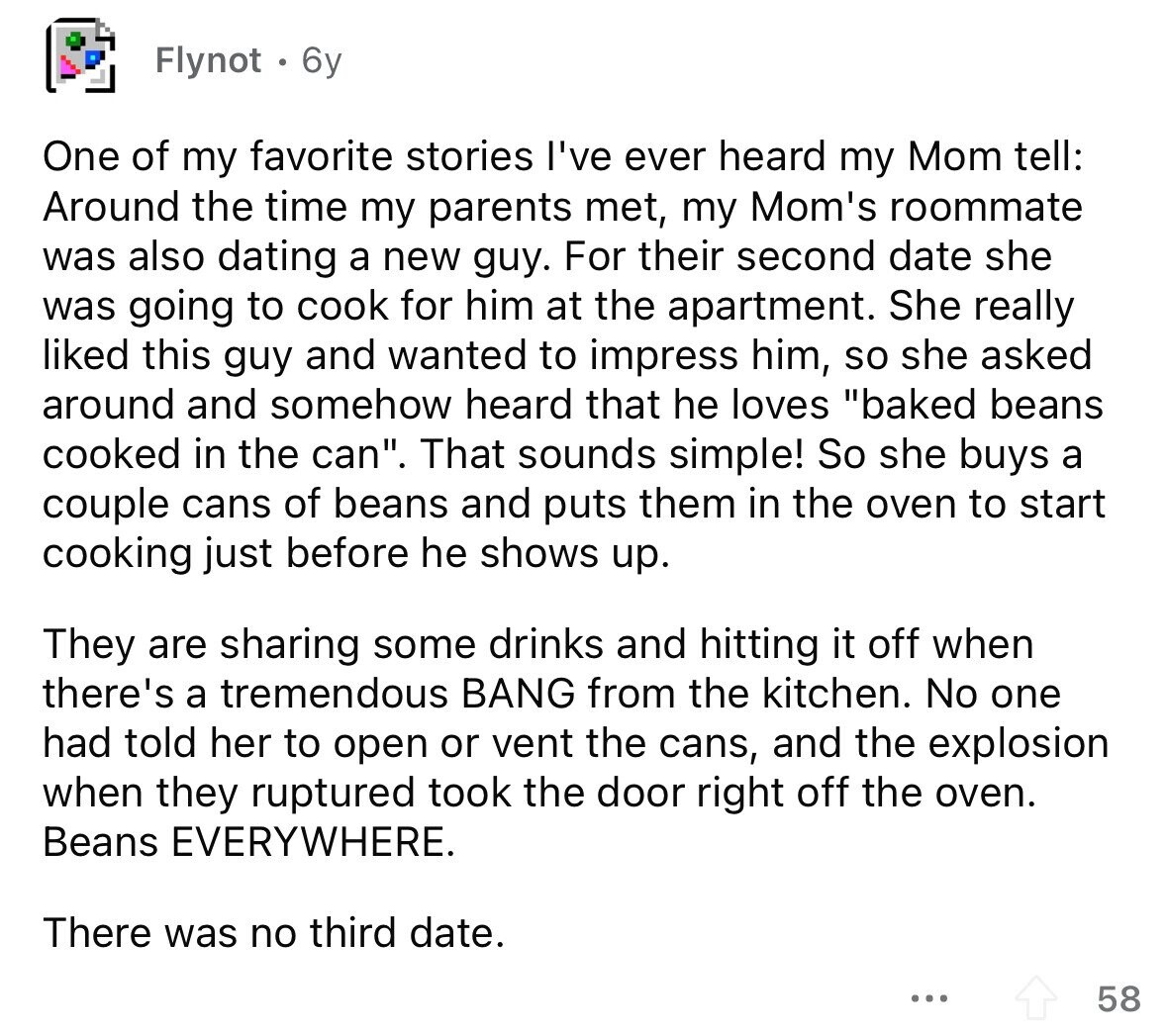 Flynot 6y One of my favorite stories I've ever heard my Mom tell: Around the time my parents met, my Mom's roommate was also dating a new guy. For their second date she was going to cook for him at the apartment. She really liked this guy and wanted to impress him, so she asked around and somehow heard that he loves baked beans cooked in the can. That sounds simple! So she buys a couple cans of beans and puts them in the oven to start cooking just before he shows up. They are sharing some drinks and hitting