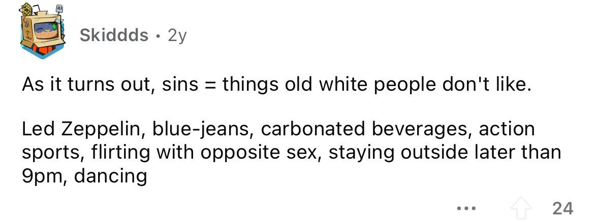 Skiddds . . 2y As it turns out, sins = things old white people don't like. Led Zeppelin, blue-jeans, carbonated beverages, action sports, flirting with opposite sex, staying outside later than 9pm, dancing ... 24