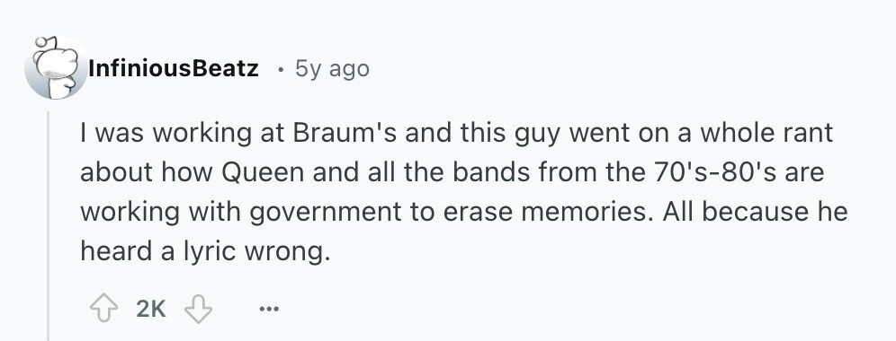 InfiniousBeatz 5y ago I was working at Braum's and this guy went on a whole rant about how Queen and all the bands from the 70's-80's are working with government to erase memories. All because he heard a lyric wrong. 2K ... 