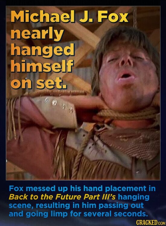 Michael J. Fox nearly hanged himself on set. Fox messed up his hand placement in Back to the Future Part III's hanging scene, resulting in him passing out and going limp for several seconds. CRACKED.COM