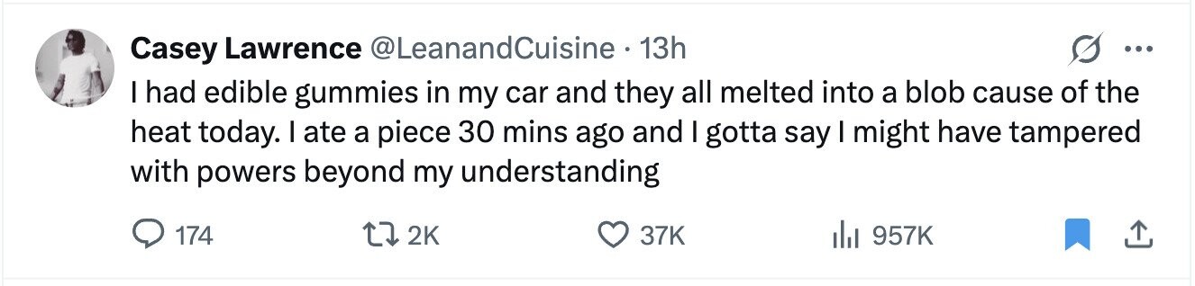 Casey Lawrence @LeanandCuisine 13h ... I had edible gummies in my car and they all melted into a blob cause of the heat today. I ate a piece 30 mins ago and I gotta say I might have tampered with powers beyond my understanding 174 2K 37K 957K