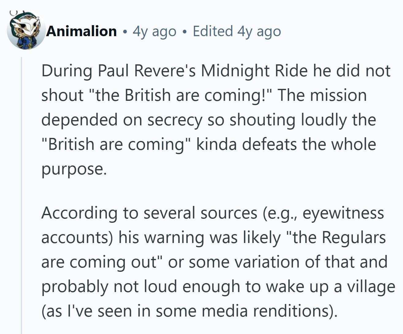 Animalion 4y ago Edited 4y ago During Paul Revere's Midnight Ride he did not shout the British are coming! The mission depended on secrecy so shouting loudly the British are coming kinda defeats the whole purpose. According to several sources (e.g., eyewitness accounts) his warning was likely the Regulars are coming out or some variation of that and probably not loud enough to wake up a village (as I've seen in some media renditions). 