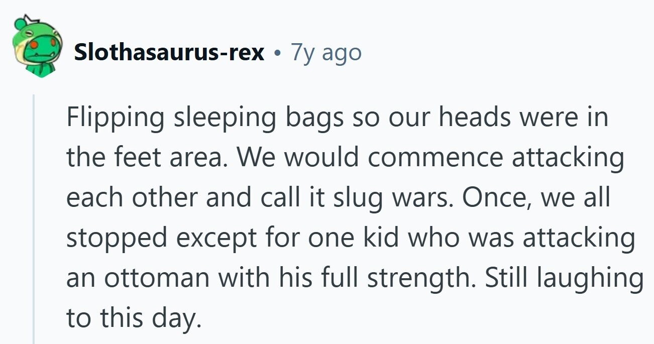 Slothasaurus-rex . 7y ago Flipping sleeping bags so our heads were in the feet area. We would commence attacking each other and call it slug wars. Once, we all stopped except for one kid who was attacking an ottoman with his full strength. Still laughing to this day. 