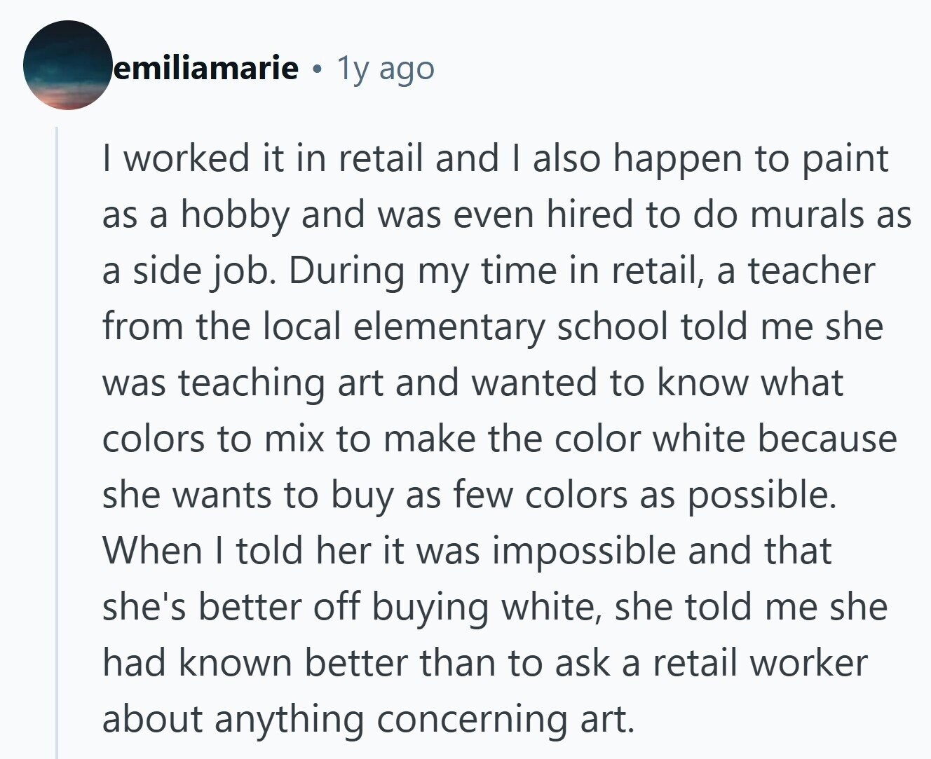 emiliamarie © 1y ago I worked it in retail and I also happen to paint as a hobby and was even hired to do murals as a side job. During my time in retail, a teacher from the local elementary school told me she was teaching art and wanted to know what colors to mix to make the color white because she wants to buy as few colors as possible. When I told her it was impossible and that she's better off buying white, she told me she had known better than to ask a retail worker about anything concerning 