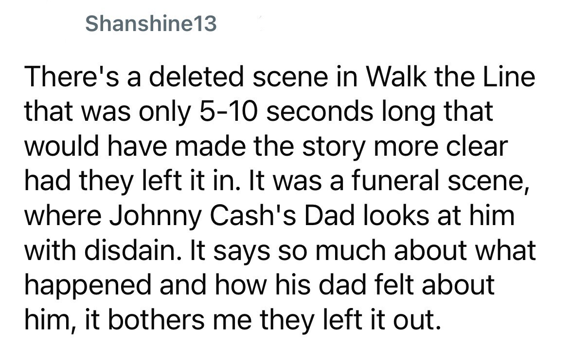 Shanshine13 There's a deleted scene in Walk the Line that was only 5-10 seconds long that would have made the story more clear had they left it in. It was a funeral scene, where Johnny Cash's Dad looks at him with disdain. It says so much about what happened and how his dad felt about him, it bothers me they left it out.