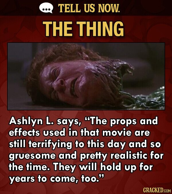 TELL US NOW. THE THING Ashlyn L. says, The props and effects used in that movie are still terrifying to this day and so gruesome and pretty realistic for the time. They will hold up for years to come, too. CRACKED.COM