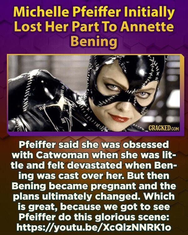 Michelle Pfeiffer Initially Lost Her Part To Annette Bening CRACKED.COM Pfeiffer said she was obsessed with Catwoman when she was lit- tle and felt devastated when Ben- ing was cast over her. But then Bening became pregnant and the plans ultimately changed. Which is great, because we got to see Pfeiffer do this glorious scene: https://youtu.be/XcQIzNNRK10