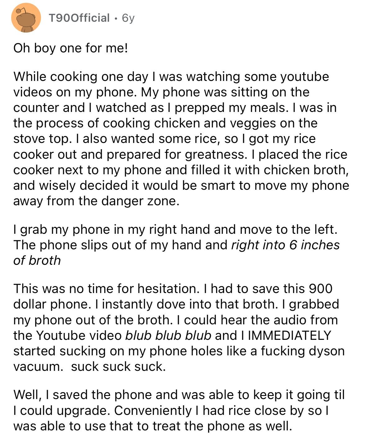 T90Official 6y Oh boy one for me! While cooking one day I was watching some youtube videos on my phone. My phone was sitting on the counter and I watched as I prepped my meals. I was in the process of cooking chicken and veggies on the stove top. I also wanted some rice, so I got my rice cooker out and prepared for greatness. I placed the rice cooker next to my phone and filled it with chicken broth, and wisely decided it would be smart to move my phone away from the danger zone. I grab my phone