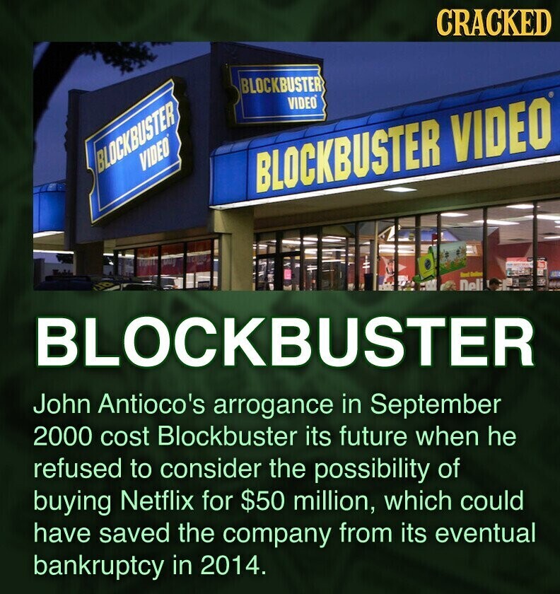 CRACKED BLOCKBUSTER VIDEO BLOCKBUSTER VIDEO BLOCKBUSTER VIDEO Deli BLOCKBUSTER John Antioco's arrogance in September 2000 cost Blockbuster its future when he refused to consider the possibility of buying Netflix for $50 million, which could have saved the company from its eventual bankruptcy in 2014.