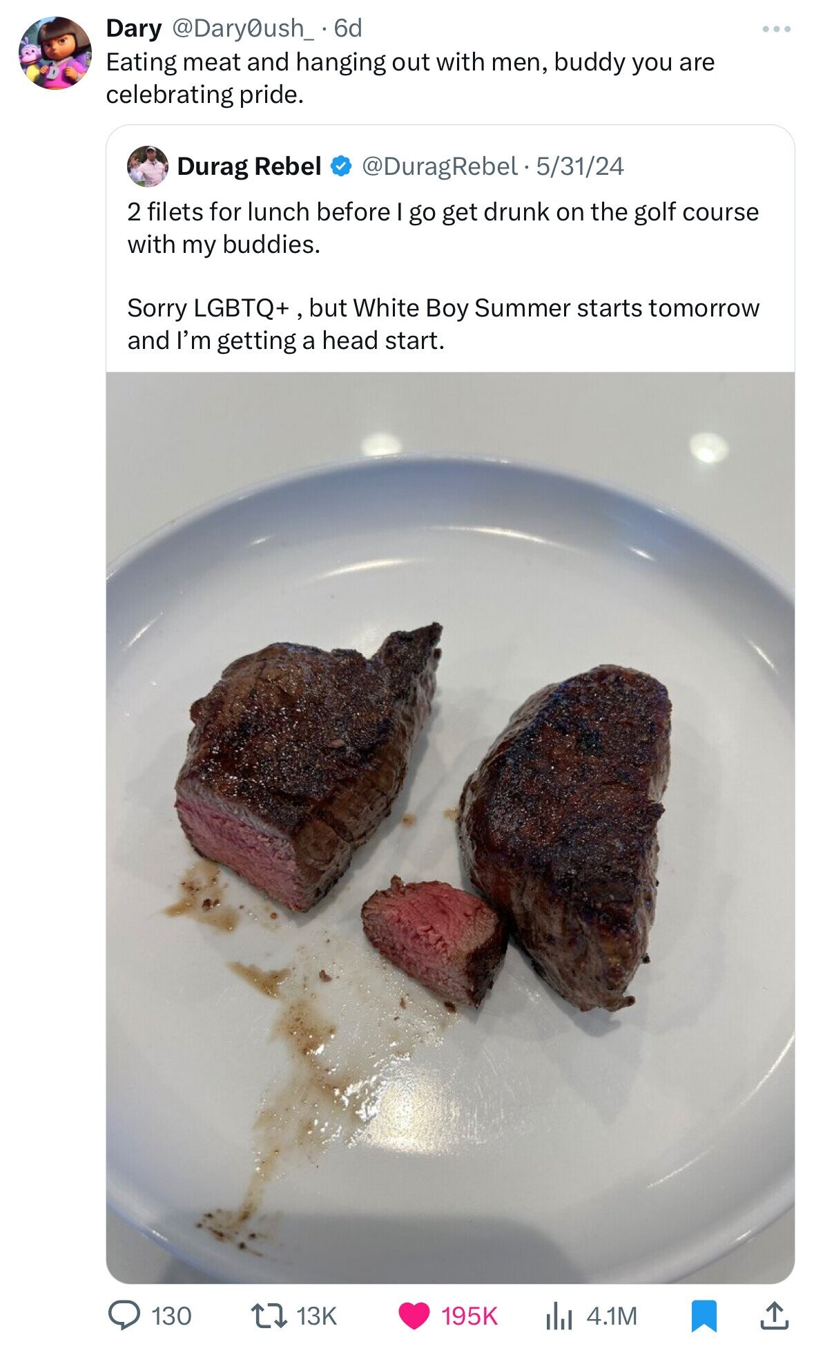 Dary @Dary0ush_ 6d Eating meat and hanging out with men, buddy you are celebrating pride. @DuragRebel.5 5/31/24 Durag Rebel 2 filets for lunch before go get drunk on the golf course with my buddies. Sorry LGBTQ+, , but White Boy Summer starts tomorrow and I'm getting a head start. 130 13K 195K 4.1M