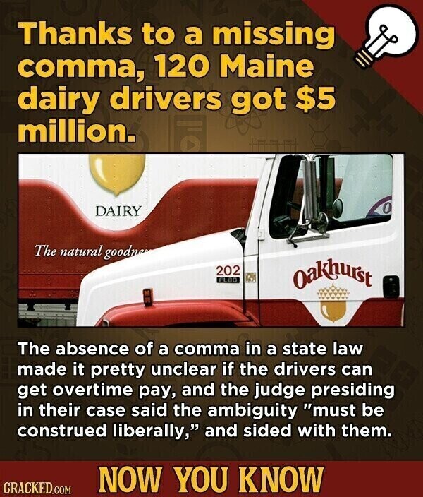 Thanks to a missing comma, 120 Maine dairy drivers got $5 million. DAIRY The natural goodnes 202 FLBO Oakhurst The absence of a comma in a state law made it pretty unclear if the drivers can get overtime pay, and the judge presiding in their case said the ambiguity must be construed liberally, and sided with them. NOW YOU KNOW CRACKED.COM