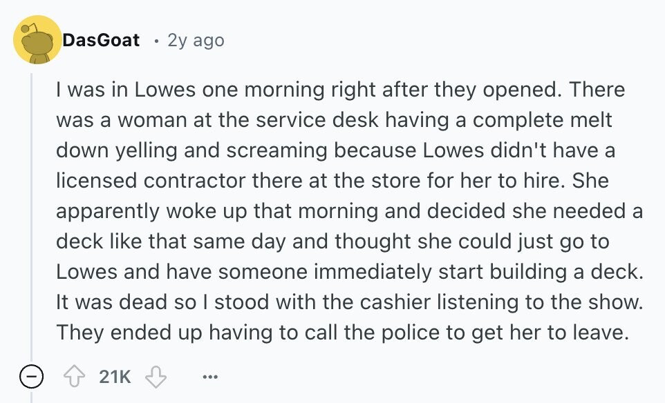 DasGoat 2y ago I was in Lowes one morning right after they opened. There was a woman at the service desk having a complete melt down yelling and screaming because Lowes didn't have a licensed contractor there at the store for her to hire. She apparently woke up that morning and decided she needed a deck like that same day and thought she could just go to Lowes and have someone immediately start building a deck. It was dead so I stood with the cashier listening to the show. They ended up having to call the police to get her 