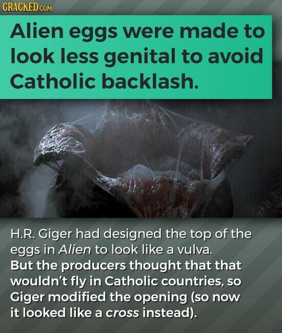 CRACKED.COM Alien eggs were made to look less genital to avoid Catholic backlash. H.R. Giger had designed the top of the eggs in Alien to look like a vulva. But the producers thought that that wouldn't fly in Catholic countries, so Giger modified the opening (so now it looked like a cross instead).