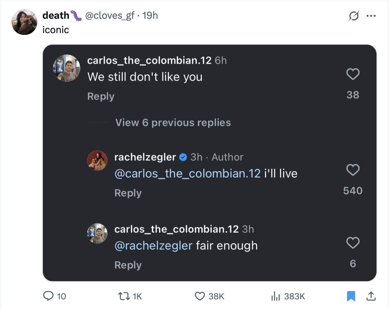 death @cloves_gf. 19h S ... iconic carlos_the_colombian.12 6h We still don't like you 38 Reply View 6 previous replies 3h Author rachelzegler @carlos_the_colombian.12 i'll live 540 Reply carlos_the_colombian.12 3h @rachelzegler fair enough 6 Reply 1K 383K 10 38K