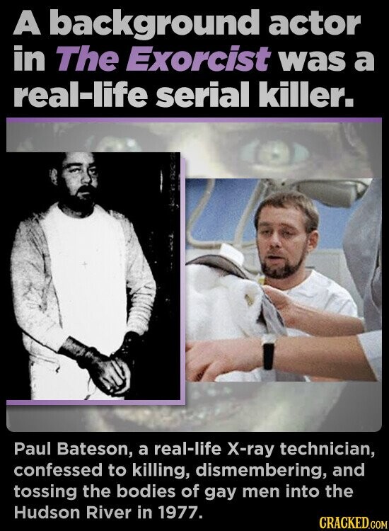 A background actor in The Exorcist was a real-life serial killer. Paul Bateson, a real-life X-ray technician, confessed to killing, dismembering, and tossing the bodies of gay men into the Hudson River in 1977. CRACKED.COM