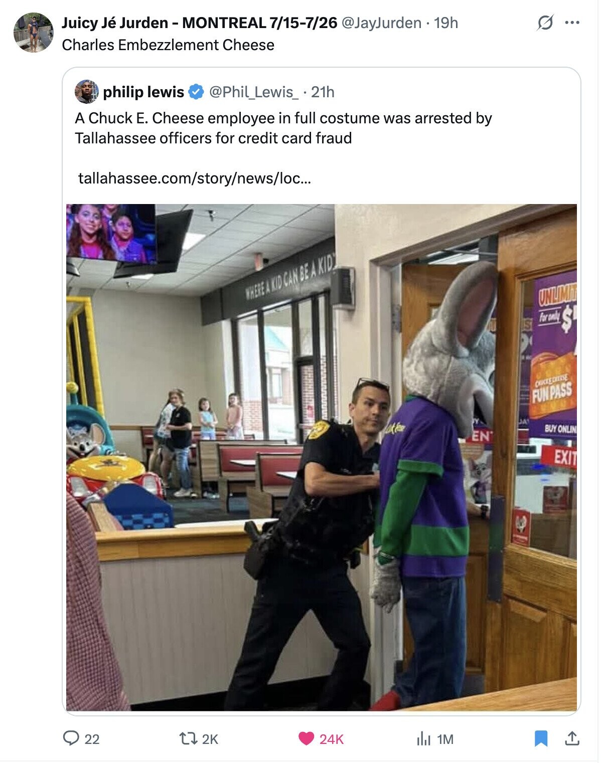 Juicy Jé Jurden-MONTREAL 7/15-7/26 @JayJurden . 19h O ... Charles Embezzlement Cheese philip lewis @Phil_Lewis_ .21h A Chuck E. Cheese employee in full costume was arrested by Tallahassee officers for credit card fraud tallahassee.com/story/news/loc... WHERE A KID CAN BE A KID UNLIMIT S for only $ CHUCKEDHEISE FUN PASS el JA Lake BUY ONLIN EN EXIT 22 2K 24K del 1M