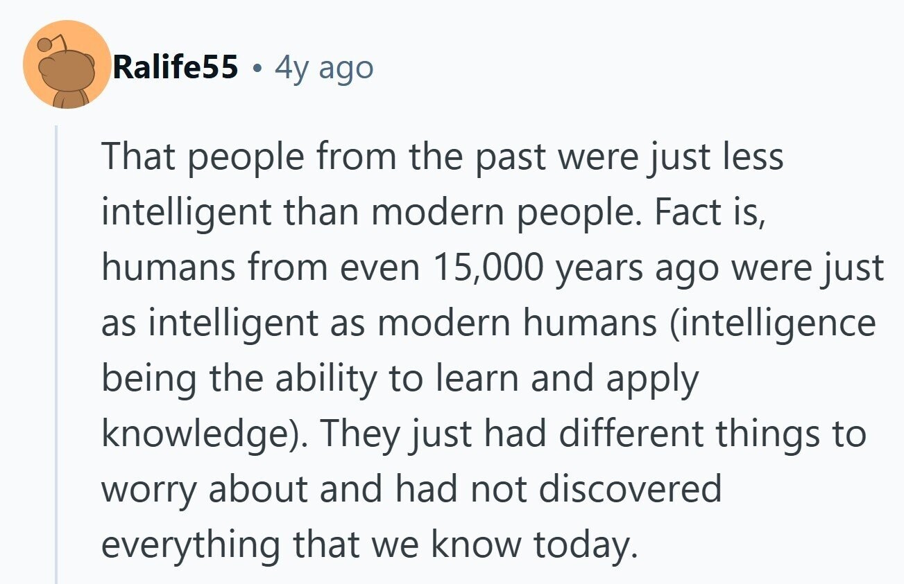 Ralife55 4y ago That people from the past were just less intelligent than modern people. Fact is, humans from even 15,000 years ago were just as intelligent as modern humans (intelligence being the ability to learn and apply knowledge). They just had different things to worry about and had not discovered everything that we know today. 