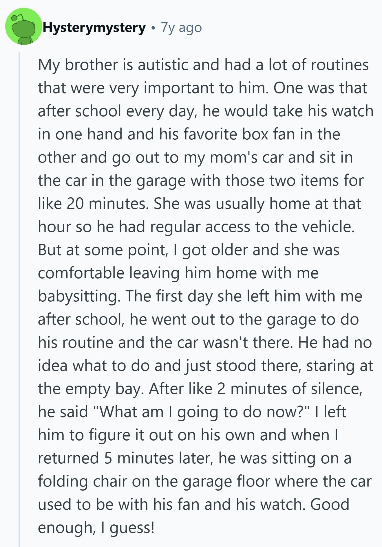 Hysterymystery 7y ago My brother is autistic and had a lot of routines that were very important to him. One was that after school every day, he would take his watch in one hand and his favorite box fan in the other and go out to my mom's car and sit in the car in the garage with those two items for like 20 minutes. She was usually home at that hour so he had regular access to the vehicle. But at some point, | got older and she was comfortable leaving him home with me babysitting. The first day 