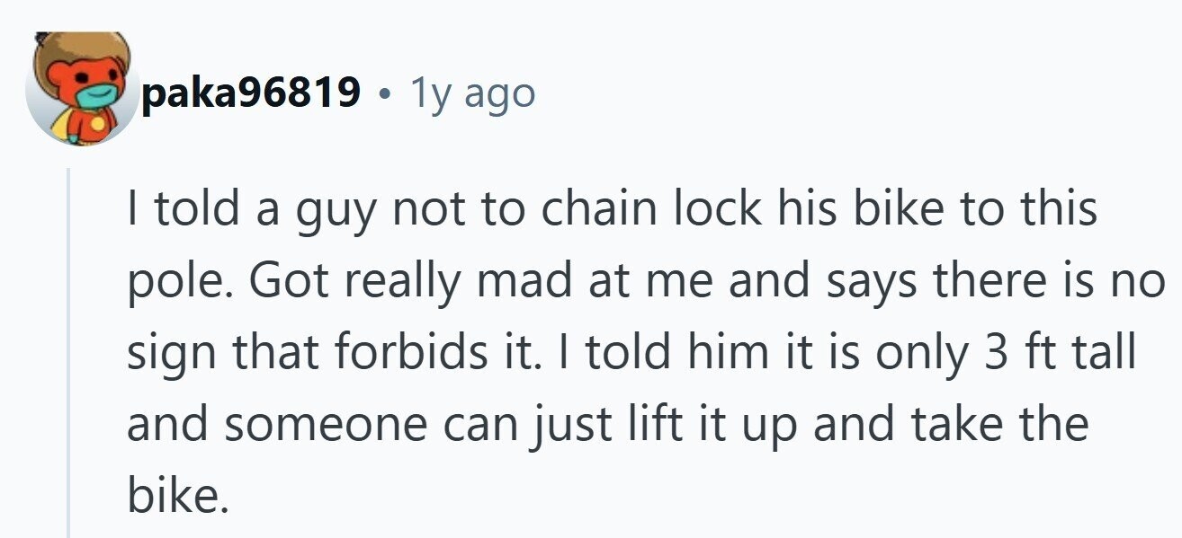 paka96819 . . 1y ago I told a guy not to chain lock his bike to this pole. Got really mad at me and says there is no sign that forbids it. I told him it is only 3 ft tall and someone can just lift it up and take the bike. 