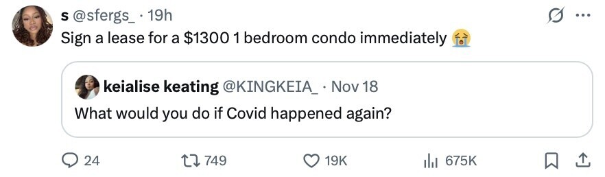 S @sfergs_ 19h ... Sign a lease for a $1300 1 bedroom condo immediately keialise keating @KINGKEIA_ Nov 18 What would you do if Covid happened again? 24 749 19K 675K 