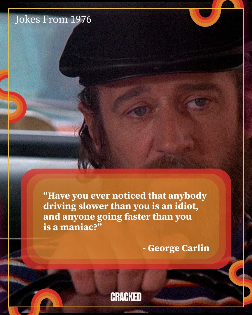 Jokes From 1976 Have you ever noticed that anybody driving slower than you is an idiot, and anyone going faster than you is a maniac? - George Carlin CRACKED