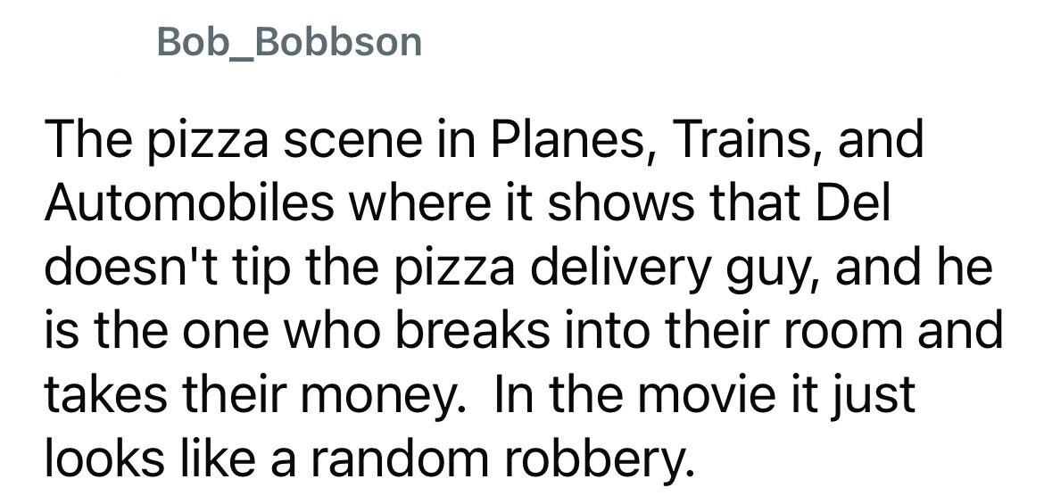 Bob_Bobbson The pizza scene in Planes, Trains, and Automobiles where it shows that Del doesn't tip the pizza delivery guy, and he is the one who breaks into their room and takes their money. In the movie it just looks like a random robbery.