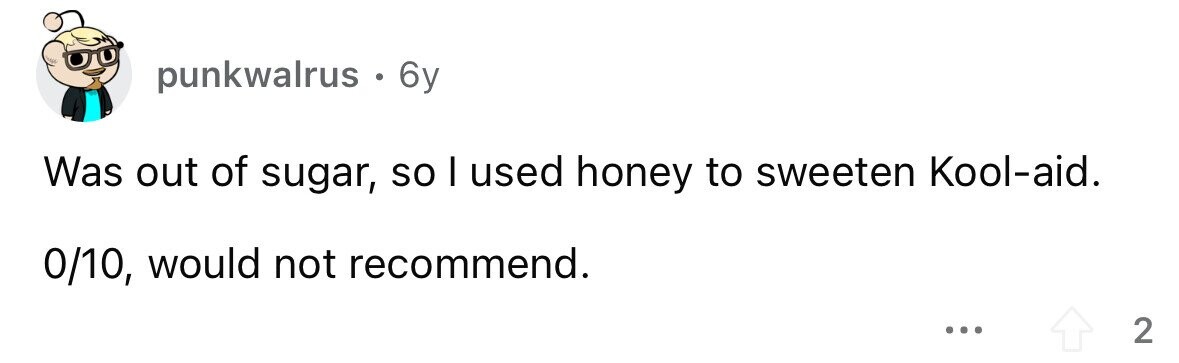 punkwalrus. 6y Was out of sugar, so I used honey to sweeten Kool-aid. 0/10, would not recommend. ... 2