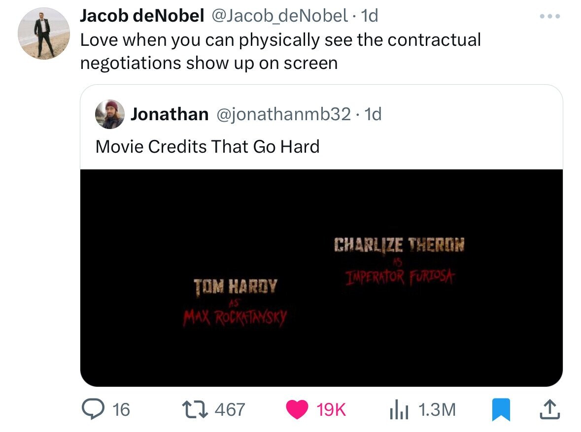 Jacob deNobel @Jacob_deNobel. 1d Love when you can physically see the contractual negotiations show up on screen Jonathan @jonathanmb32. 1d Movie Credits That Go Hard CHARLIZE THERON AS IMPERATOR FURIOSA TOM HARDY AS MAX ROCKATANSKY 16 467 19K 1.3M