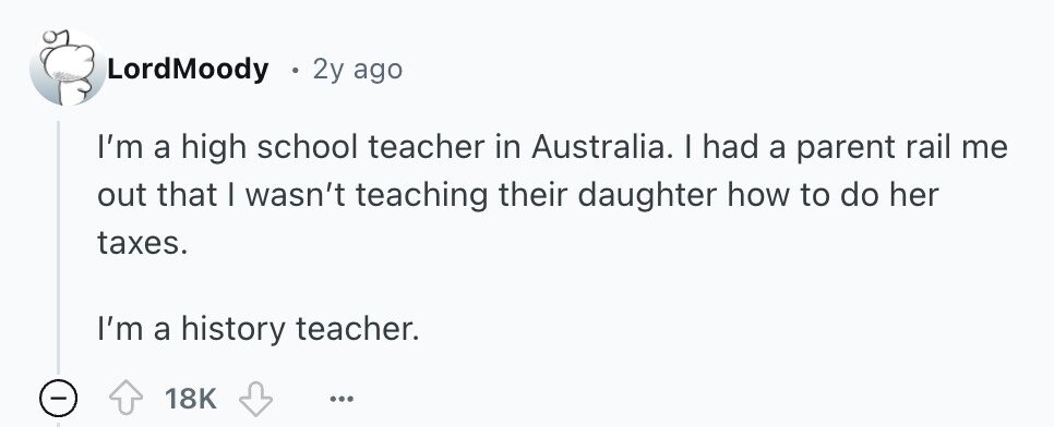 LordMoody 2y ago I'm a high school teacher in Australia. I had a parent rail me out that I wasn't teaching their daughter how to do her taxes. I'm a history teacher. 18K ... 