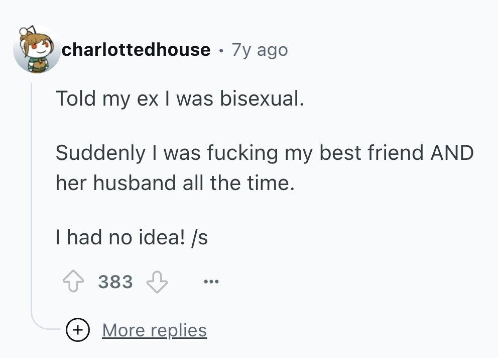 charlottedhouse e 7y ago Told my ex I was bisexual. Suddenly I was fucking my best friend AND her husband all the time. I had no idea! /s 383 ... + More replies 