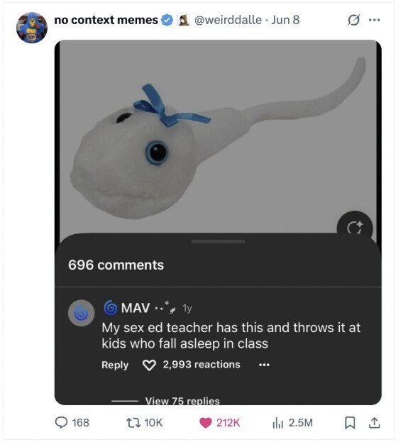 no context memes @weirddalle Jun 8 G ... 696 comments MAV + 1y My sex ed teacher has this and throws it at kids who fall asleep in class 2,993 reactions Reply ... View 75 replies 168 10K 212K 2.5M