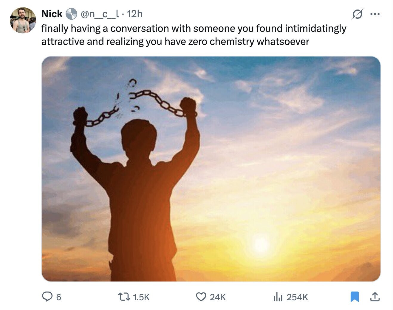 Nick @n_c_l.12h s ... finally having a conversation with someone you found intimidatingly attractive and realizing you have zero chemistry whatsoever 6 1.5K 24K del 254K