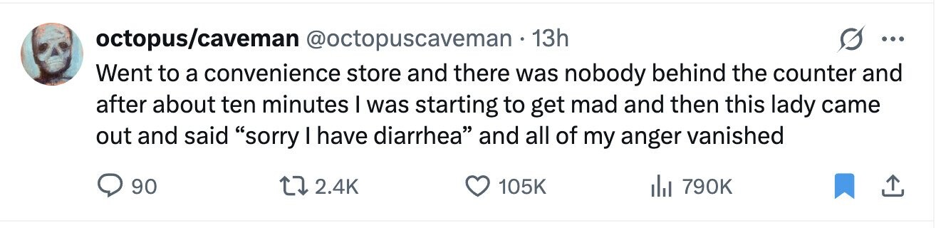octopus/caveman @octopuscaveman 13h ... Went to a convenience store and there was nobody behind the counter and after about ten minutes I was starting to get mad and then this lady came out and said sorry I have diarrhea and all of my anger vanished 90 2.4K 105K del 790K