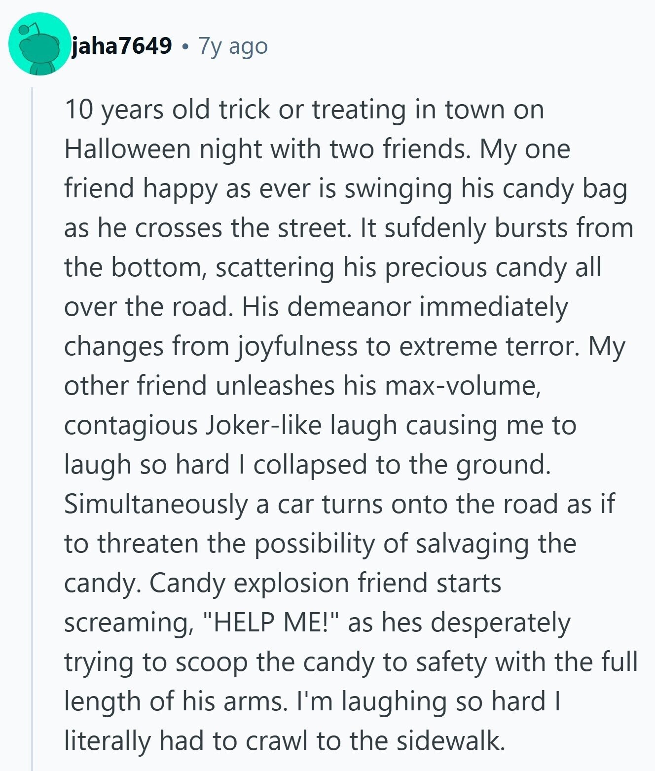 jaha7649 7y ago 10 years old trick or treating in town on Halloween night with two friends. My one friend happy as ever is swinging his candy bag as he crosses the street. It sufdenly bursts from the bottom, scattering his precious candy all over the road. His demeanor immediately changes from joyfulness to extreme terror. My other friend unleashes his max-volume, contagious Joker-like laugh causing me to laugh so hard I collapsed to the ground. Simultaneously a car turns onto the road as if to threaten the possibility of salvaging the candy. Candy explosion friend starts screaming, HELP ME! 