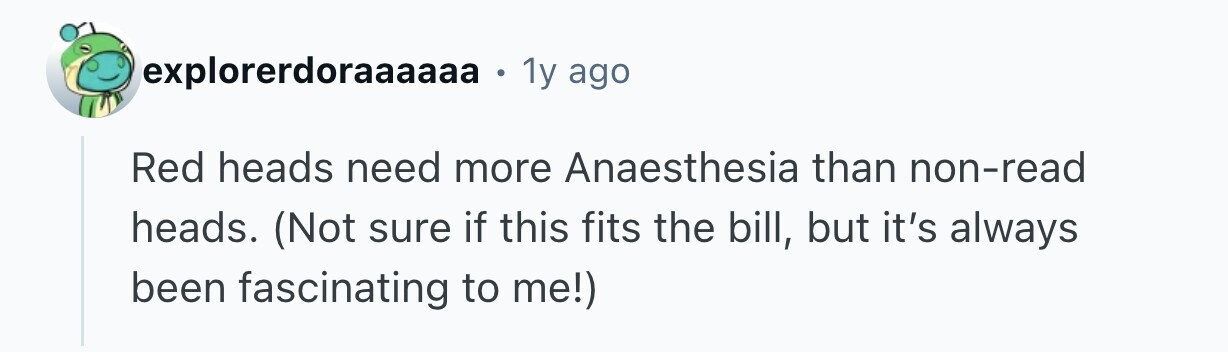 explorerdoraaaaaa 1y ago Red heads need more Anaesthesia than non-read heads. (Not sure if this fits the bill, but it's always been fascinating to me!) 