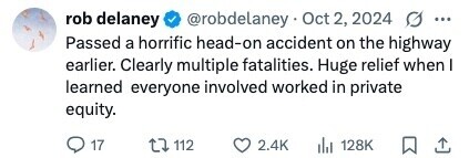 rob delaney @robdelaney Oct 2, 2024 ... Passed a horrific head-on accident on the highway earlier. Clearly multiple fatalities. Huge relief when I learned everyone involved worked in private equity. 17 112 2.4K 128K 