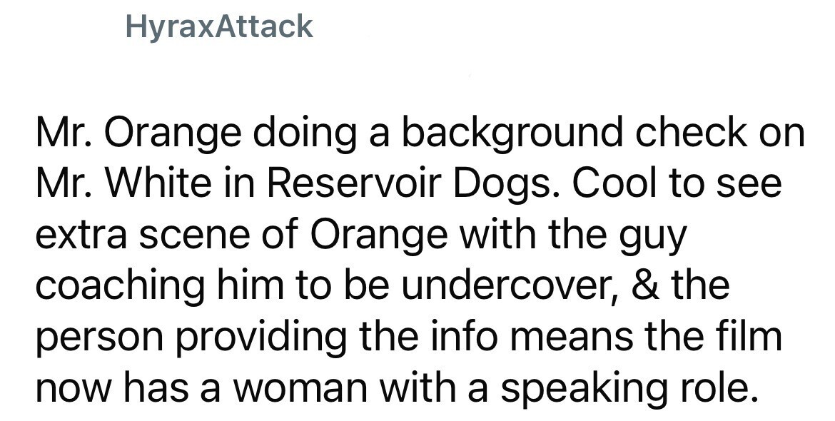 HyraxAttack Mr. Orange doing a background check on Mr. White in Reservoir Dogs. Cool to see extra scene of Orange with the guy coaching him to be undercover, & the person providing the info means the film now has a woman with a speaking role.