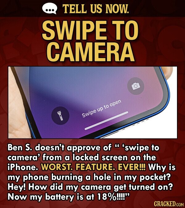 TELL US NOW. SWIPE TO CAMERA open to up Swipe Ben S. doesn't approve of 'swipe to camera' from a locked screen on the iPhone. WORST. FEATURE. EVER!!! Why is my phone burning a hole in my pocket? Hey! How did my camera get turned on? Now my battery