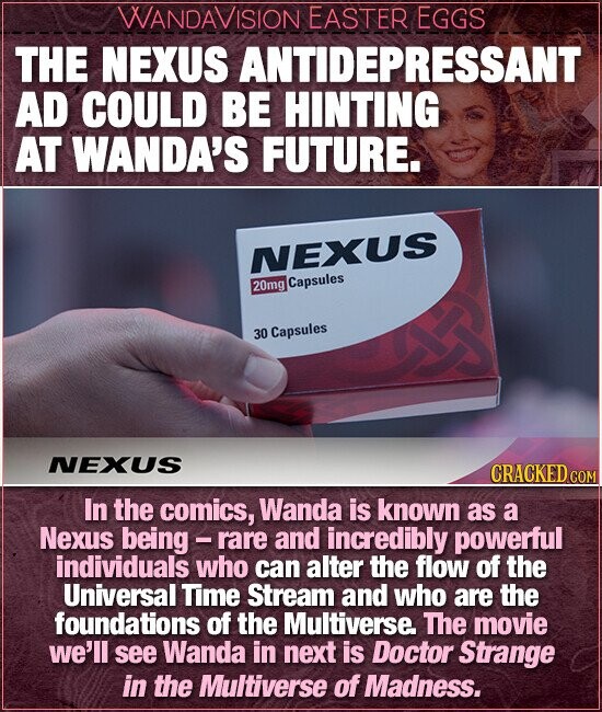 WANDAVISION EASTER EGGS THE NEXUS ANTIDEPRESSANT AD COULD BE HINTING AT WANDA'S FUTURE. NEXUS 20mg Capsules 30 Capsules NEXUS CRACKED c In the comics, Wanda is known as a Nexus being - rare and incredibly powerful individuals who can alter the flow of the Universal Time Stream and who are the foundations of the Multiverse. The movie we'll see Wanda in next is Doctor Strange in the Multiverse of Madness.