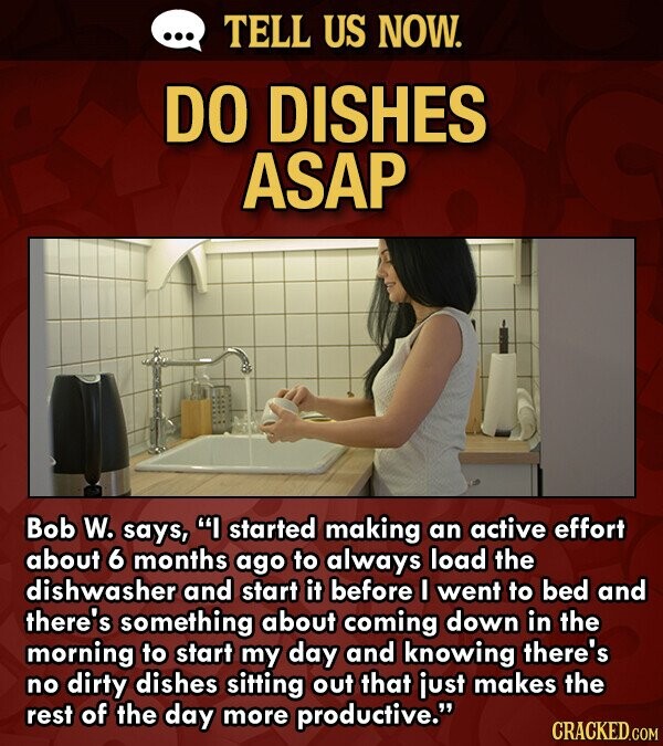 ... TELL US NOW. DO DISHES ASAP Bob W. says, I started making an active effort about 6 months ago to always load the dishwasher and start it before I went to bed and there's something about coming down in the morning to start my day and knowing there's no dirty dishes sitting out that just makes the rest of the day more productive. CRACKED.COM
