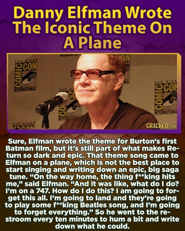 Danny Elfman Wrote The Iconic Theme On A Plane ON SAN DIEGO CON NAL SAN DIES INTERNATIONAL COMIC SAR BY CO CO COMIC INTERNATIONA CO INTER SAN DIEGO CRACKED.COM ESCON Sure, Elfman wrote the theme for Burton's first Batman film, but it's still part of what makes Re- turn so dark and epic. That theme song came to Elfman on a plane, which is not the best place to start singing and writing down an epic, big saga tune. On the way home, the thing f**king hits me, said Elfman. And it was like, what do I do? I'm on